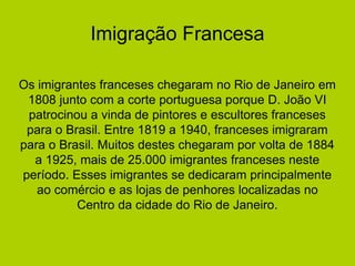 Imigração Francesa
Os imigrantes franceses chegaram no Rio de Janeiro em
1808 junto com a corte portuguesa porque D. João VI
patrocinou a vinda de pintores e escultores franceses
para o Brasil. Entre 1819 a 1940, franceses imigraram
para o Brasil. Muitos destes chegaram por volta de 1884
a 1925, mais de 25.000 imigrantes franceses neste
período. Esses imigrantes se dedicaram principalmente
ao comércio e as lojas de penhores localizadas no
Centro da cidade do Rio de Janeiro.
 