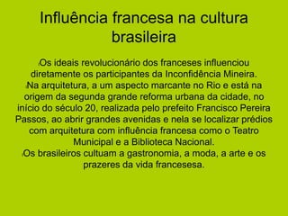 Influência francesa na cultura
brasileira
lOs ideais revolucionário dos franceses influenciou
diretamente os participantes da Inconfidência Mineira.
lNa arquitetura, a um aspecto marcante no Rio e está na
origem da segunda grande reforma urbana da cidade, no
início do século 20, realizada pelo prefeito Francisco Pereira
Passos, ao abrir grandes avenidas e nela se localizar prédios
com arquitetura com influência francesa como o Teatro
Municipal e a Biblioteca Nacional.
lOs brasileiros cultuam a gastronomia, a moda, a arte e os
prazeres da vida francesesa.
 