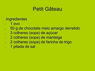 Petit Gâteau
Ingredientes
1 ovo
50 g de chocolate meio amargo derretido
3 colheres (sopa) de açúcar
2 colheres (sopa) de manteiga
2 colheres (sopa) de farinha de trigo
1 pitada de sal
 