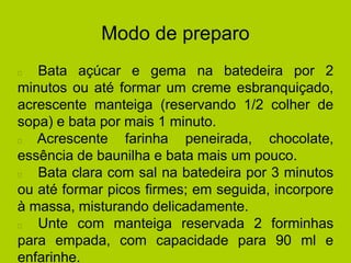 Modo de preparo
Bata açúcar e gema na batedeira por 2
minutos ou até formar um creme esbranquiçado,
acrescente manteiga (reservando 1/2 colher de
sopa) e bata por mais 1 minuto.
Acrescente farinha peneirada, chocolate,
essência de baunilha e bata mais um pouco.
Bata clara com sal na batedeira por 3 minutos
ou até formar picos firmes; em seguida, incorpore
à massa, misturando delicadamente.
Unte com manteiga reservada 2 forminhas
para empada, com capacidade para 90 ml e
enfarinhe.
 