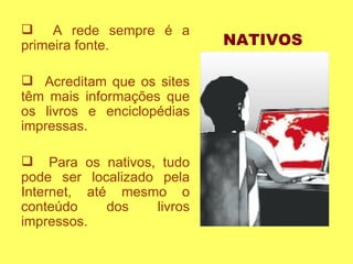 A rede sempre é a primeira fonte. Acreditam que os sites têm mais informações que os livros e enciclopédias impressas.  Para os nativos, tudo pode ser localizado pela Internet, até mesmo o conteúdo dos livros impressos.  NATIVOS 