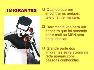 IMIGRANTES Quando querem encontrar os amigos, telefonam e marcam.  Raramente vão para um encontro que foi marcado por e-mail ou MSN sem antes checar.  Grande parte dos imigrantes se relaciona na rede apenas com pessoas conhecidas.  