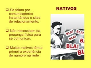 Se falam por comunicadores instantâneos e sites de relacionamento.  Não necessitam da presença física para se comunicar.  Muitos nativos têm a primeira experiência de namoro na rede  NATIVOS 