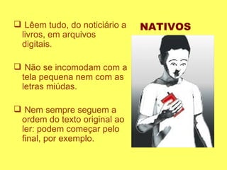 Lêem tudo, do noticiário a livros, em arquivos digitais.  Não se incomodam com a tela pequena nem com as letras miúdas. Nem sempre seguem a ordem do texto original ao ler: podem começar pelo final, por exemplo.  NATIVOS 