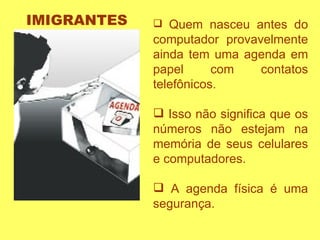 Quem nasceu antes do computador provavelmente ainda tem uma agenda em papel com contatos telefônicos.  Isso não significa que os números não estejam na memória de seus celulares e computadores.  A agenda física é uma segurança.  IMIGRANTES 