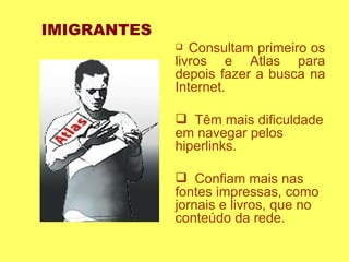 Consultam primeiro os livros e Atlas para depois fazer a busca na Internet. Têm mais dificuldade em navegar pelos hiperlinks. Confiam mais nas fontes impressas, como jornais e livros, que no conteúdo da rede.  IMIGRANTES 