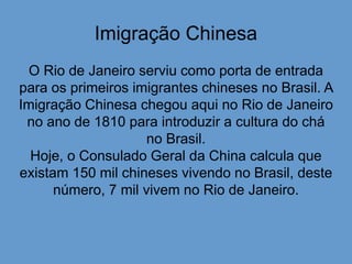 Imigração Chinesa
O Rio de Janeiro serviu como porta de entrada
para os primeiros imigrantes chineses no Brasil. A
Imigração Chinesa chegou aqui no Rio de Janeiro
no ano de 1810 para introduzir a cultura do chá
no Brasil.
Hoje, o Consulado Geral da China calcula que
existam 150 mil chineses vivendo no Brasil, deste
número, 7 mil vivem no Rio de Janeiro.
 