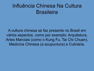 Influência Chinesa Na Cultura
Brasileira
A cultura chinesa se faz presente no Brasil em
vários aspectos, como por exemplo: Arquitetura,
Artes Marciais (como o Kung Fu, Tai Chi Chuan),
Medicina Chinesa (a acupuntura) e Culinária.
 