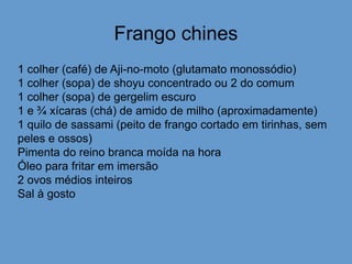 Frango chines
1 colher (café) de Aji-no-moto (glutamato monossódio)
1 colher (sopa) de shoyu concentrado ou 2 do comum
1 colher (sopa) de gergelim escuro
1 e ¾ xícaras (chá) de amido de milho (aproximadamente)
1 quilo de sassami (peito de frango cortado em tirinhas, sem
peles e ossos)
Pimenta do reino branca moída na hora
Óleo para fritar em imersão
2 ovos médios inteiros
Sal à gosto
 