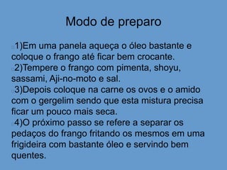 Modo de preparo
1)Em uma panela aqueça o óleo bastante e
coloque o frango até ficar bem crocante.
2)Tempere o frango com pimenta, shoyu,
sassami, Aji-no-moto e sal.
3)Depois coloque na carne os ovos e o amido
com o gergelim sendo que esta mistura precisa
ficar um pouco mais seca.
4)O próximo passo se refere a separar os
pedaços do frango fritando os mesmos em uma
frigideira com bastante óleo e servindo bem
quentes.
 