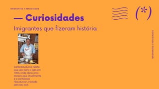 — Curiosidades
Imigrantes que fizeram história
Carlo Bauducco relata
que veio para o país em
1950, onde abriu uma
doceria que atualmente
é a conhecida
"Bauducco", iniciada
pelo seu avô.
IMIGRANTES E REFUGIADOS
(*)
IMIGRANTES
E
REFUGIADOS
 
