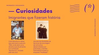 — Curiosidades
Imigrantes que fizeram história
Carlo Bauducco relata
que veio para o país em
1950, onde abriu uma
doceria que atualmente
é a conhecida
"Bauducco", iniciada
pelo seu avô.
Através de atividades de
técnicas de reciclagem
de cartuchos
desenvolvidas por
poloneses, a família
Ostrowiecki fundou a
empresa "Multilaser".
IMIGRANTES E REFUGIADOS
(*)
IMIGRANTES
E
REFUGIADOS
 