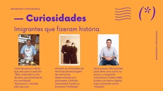 — Curiosidades
Imigrantes que fizeram história
Carlo Bauducco relata
que veio para o país em
1950, onde abriu uma
doceria que atualmente
é a conhecida
"Bauducco", iniciada
pelo seu avô.
Através de atividades de
técnicas de reciclagem
de cartuchos
desenvolvidas por
poloneses, a família
Ostrowiecki fundou a
empresa "Multilaser".
Após passar dificuldades
para abrir uma conta no
banco, o imigrante
colombiano Carlos Vélez
fundou um banco digital,
hoje conhecido como
"Nubank"
IMIGRANTES E REFUGIADOS
(*)
IMIGRANTES
E
REFUGIADOS
 