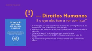 — Direitos Humanos
E o que eles tem a ver com isso?
(!)
A Declaração Universal dos Direitos Humanos foi promulgada em 10 de
dezembro de 1948, na Assembleia Geral da ONU
A proteção dos refugiados é um fator fundamental de defesa dos direitos
humanos..
Trata -se de garantir os direitos inerentes à pessoa humana
É estimado que hajam mais de 25,4 milhões de refugiados ao redor do
mundo
Alguns desses refugiados não tem acesso a comida, água e saneamento
básico.
IMIGRANTES E REFUGIADOS
 