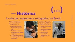 IMIGRANTES E REFUGIADOS
IMIGRANTES
E
REFUGIADOS
— Histórias
A vida de imigrantes e refugiados no Brasil.
(...)
Veio para o Brasil
fugindo da guerra
civil
Trabalhou como
cozinheiro até validar
o diploma
"É a primeira vez que
me sinto pertencente
á um lugar"
Ahmed Hamed
Veio para o Brasil
em 2010
Se sentiu acolhido
em Manaus
Declarou ter
encontrado
"esperança" no
Brasil
Refugiado haitiano
Jackson Agustin
Refugiado sírio
 