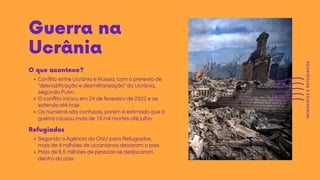 Guerra na
Ucrânia
Conflito entre Ucrânia e Rússia, com o pretexto de
"desnazificação e desmilitarização" da Ucrânia,
segundo Putin.
O conflito iniciou em 24 de fevereiro de 2022 e se
estende até hoje
Os números são confusos, porém é estimado que a
guerra causou mais de 10 mil mortes até julho.
O que acontece?
Segundo a Agência da ONU para Refugiados,
mais de 4 milhões de ucranianos deixaram o país
Mais de 6,5 milhões de pessoas se deslocaram
dentro do país
Refugiados
IMIGRANTES
E
REFUGIADOS
 