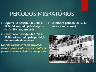 PERÍODOS MIGRATÓRIOS
 O primeiro período (de 1808 a
1850 foi marcado pela chegada
da família real, em 1808.
 O segundo período (de 1850 a
1930) foi marcado pela proibição
do mercado de escravos.
Grande crescimento da atividade
monocultora (café) e aos incentivos
governamentais dados ao imigrante
 O terceiro período (de 1930
até os dias de hoje).
 