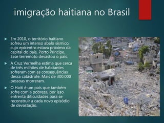 imigração haitiana no Brasil
 Em 2010, o território haitiano
sofreu um intenso abalo sísmico,
cujo epicentro estava próximo da
capital do país, Porto Príncipe.
Esse terremoto devastou o país.
 A Cruz Vermelha estima que cerca
de três milhões de habitantes
sofreram com as consequências
dessa catástrofe. Mais de 300.000
pessoas morreram.
 O Haiti é um país que também
sofre com a pobreza, por isso
enfrenta dificuldades para se
reconstruir a cada novo episódio
de devastação.
 