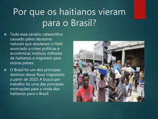 Por que os haitianos vieram
para o Brasil?
 Todo esse cenário catastrófico
causado pelos desastres
naturais que assolaram o Haiti
associado a crises políticas e
econômicas motivou milhares
de haitianos a migrarem para
outros países.
 O Brasil foi um dos principais
destinos desse fluxo migratório
a partir de 2010. A busca por
trabalho foi uma das principais
motivações para a vinda dos
haitianos para o Brasil.
 