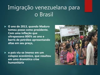 Imigração venezuelana para
o Brasil
 O ano de 2013, quando Maduro
tomou posse como presidente.
Com uma inflação que
ultrapassava 800% ao ano e
barris de petróleo apresentando
altas em seu preço,
 o país viu-se imerso em um
colapso econômico, que resultou
em uma dramática crise
humanitária
 