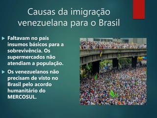 Causas da imigração
venezuelana para o Brasil
 Faltavam no país
insumos básicos para a
sobrevivência. Os
supermercados não
atendiam a população.
 Os venezuelanos não
precisam de visto no
Brasil pelo acordo
humanitário do
MERCOSUL.
 