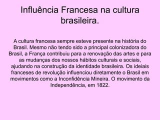 Influência Francesa na cultura
brasileira.
A cultura francesa sempre esteve presente na história do
Brasil. Mesmo não tendo sido a principal colonizadora do
Brasil, a França contribuiu para a renovação das artes e para
as mudanças dos nossos hábitos culturais e sociais,
ajudando na construção da identidade brasileira. Os ideiais
franceses de revolução influenciou diretamente o Brasil em
movimentos como a Inconfidência Mineira. O movimento da
Independência, em 1822.
 