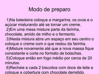 Modo de preparo
1)Na batedeira coloque a margarina, os ovos e o
açúcar misturando até se tornar um creme.
2)Em uma mesa misture parte da farinha,
chocolate, amido de milho e o fermento.
3)Nesta mistura abra um espaço em seu centro o
coloque o creme com o que restou da farinha.
4)Misture novamente até que a nova massa fique
consistente e corte no formato de bolachas.
5)Coloque então em fogo médio por cerca de 20
minutos.
6)Recheie a cada 2 biscoitos com doce de leite e
coloque a cobertura com chocolate derretido.
 