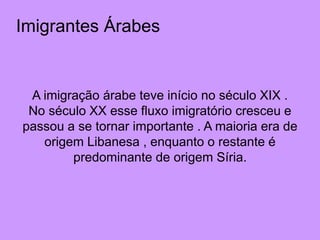 Imigrantes Árabes
A imigração árabe teve início no século XIX .
No século XX esse fluxo imigratório cresceu e
passou a se tornar importante . A maioria era de
origem Libanesa , enquanto o restante é
predominante de origem Síria.
 