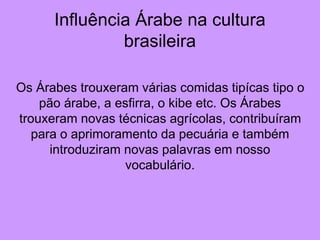 Influência Árabe na cultura
brasileira
Os Árabes trouxeram várias comidas tipícas tipo o
pão árabe, a esfirra, o kibe etc. Os Árabes
trouxeram novas técnicas agrícolas, contribuíram
para o aprimoramento da pecuária e também
introduziram novas palavras em nosso
vocabulário.
 