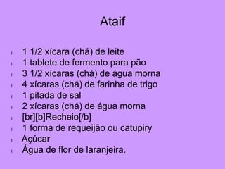 Ataif
l 1 1/2 xícara (chá) de leite
l 1 tablete de fermento para pão
l 3 1/2 xícaras (chá) de água morna
l 4 xícaras (chá) de farinha de trigo
l 1 pitada de sal
l 2 xícaras (chá) de água morna
l [br][b]Recheio[/b]
l 1 forma de requeijão ou catupiry
l Açúcar
l Água de flor de laranjeira.
 