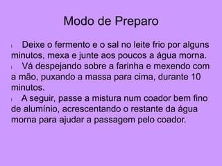 Modo de Preparo
l Deixe o fermento e o sal no leite frio por alguns
minutos, mexa e junte aos poucos a água morna.
l Vá despejando sobre a farinha e mexendo com
a mão, puxando a massa para cima, durante 10
minutos.
l A seguir, passe a mistura num coador bem fino
de alumínio, acrescentando o restante da água
morna para ajudar a passagem pelo coador.
 