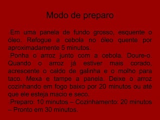 Modo de preparo
Em uma panela de fundo grosso, esquente o
óleo. Refogue a cebola no óleo quente por
aproximadamente 5 minutos.
Ponha o arroz junto com a cebola. Doure-o.
Quando o arroz já estiver mais corado,
acrescente o caldo de galinha e o molho para
taco. Mexa e tampe a panela. Deixe o arroz
cozinhando em fogo baixo por 20 minutos ou até
que ele esteja macio e seco.
Preparo: 10 minutos – Cozinhamento: 20 minutos
– Pronto em 30 minutos.
 