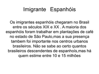 Imigrante Espanhóis
Os imigrantes espanhóis chegaram no Brasil
entre os séculos XIX e XX . A maioria dos
espanhóis foram trabalhar em plantações de café
no estado de São Paulo,mas a sua presença
tambem foi importante nos centros urbanos
brasileiros. Não se sabe ao certo quantos
brasileiros descendentes de espanhoís,mas há
quem estime entre 10 e 15 milhões
 