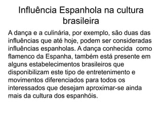 Influência Espanhola na cultura
brasileira
A dança e a culinária, por exemplo, são duas das
influências que até hoje, podem ser consideradas
influências espanholas. A dança conhecida como
flamenco da Espanha, também está presente em
alguns estabelecimentos brasileiros que
disponibilizam este tipo de entretenimento e
movimentos diferenciados para todos os
interessados que desejam aproximar-se ainda
mais da cultura dos espanhóis.
 