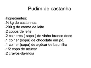 Pudim de castanha
Ingredientes:
½ kg de castanhas
200 g de creme de leite
2 copos de leite
2 colheres ( sopa ) de vinho branco doce
1 colher (sopa) de chocolate em pó.
1 colher (sopa) de açúcar de baunilha
1/2 copo de açúcar
2 cravos-da-índia
 