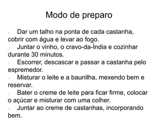 Modo de preparo
Dar um talho na ponta de cada castanha,
cobrir com água e levar ao fogo.
Juntar o vinho, o cravo-da-Índia e cozinhar
durante 30 minutos.
Escorrer, descascar e passar a castanha pelo
espremedor.
Misturar o leite e a baunilha, mexendo bem e
reservar.
Bater o creme de leite para ficar firme, colocar
o açúcar e misturar com uma colher.
Juntar ao creme de castanhas, incorporando
bem.
 