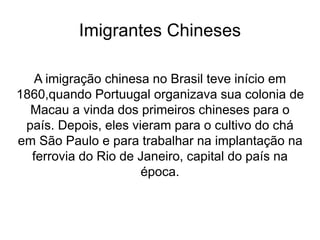 Imigrantes Chineses
A imigração chinesa no Brasil teve início em
1860,quando Portuugal organizava sua colonia de
Macau a vinda dos primeiros chineses para o
país. Depois, eles vieram para o cultivo do chá
em São Paulo e para trabalhar na implantação na
ferrovia do Rio de Janeiro, capital do país na
época.
 