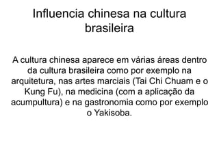 Influencia chinesa na cultura
brasileira
A cultura chinesa aparece em várias áreas dentro
da cultura brasileira como por exemplo na
arquitetura, nas artes marciais (Tai Chi Chuam e o
Kung Fu), na medicina (com a aplicação da
acumpultura) e na gastronomia como por exemplo
o Yakisoba.
 