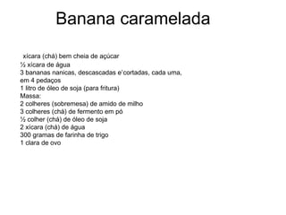 1
xícara (chá) bem cheia de açúcar
½ xícara de água
3 bananas nanicas, descascadas e cortadas, cada uma,
em 4 pedaços
1 litro de óleo de soja (para fritura)
Massa:
2 colheres (sobremesa) de amido de milho
3 colheres (chá) de fermento em pó
½ colher (chá) de óleo de soja
2 xícara (chá) de água
300 gramas de farinha de trigo
1 clara de ovo
Banana caramelada
 