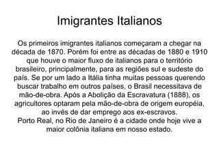 Imigrantes Italianos
Os primeiros imigrantes italianos começaram a chegar na
década de 1870. Porém foi entre as décadas de 1880 e 1910
que houve o maior fluxo de italianos para o território
brasileiro, principalmente, para as regiões sul e sudeste do
país. Se por um lado a Itália tinha muitas pessoas querendo
buscar trabalho em outros países, o Brasil necessitava de
mão-de-obra. Após a Abolição da Escravatura (1888), os
agricultores optaram pela mão-de-obra de origem européia,
ao invés de dar emprego aos ex-escravos.
Porto Real, no Rio de Janeiro é a cidade onde hoje vive a
maior colônia italiana em nosso estado.
 