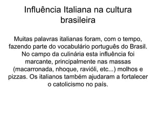 Influência Italiana na cultura
brasileira
Muitas palavras italianas foram, com o tempo,
fazendo parte do vocabulário português do Brasil.
No campo da culinária esta influência foi
marcante, principalmente nas massas
(macarronada, nhoque, ravióli, etc...) molhos e
pizzas. Os italianos também ajudaram a fortalecer
o catolicismo no país.
 