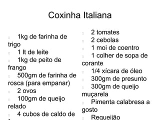 Coxinha Italiana
1kg de farinha de
trigo
1 lt de leite
1kg de peito de
frango
500gm de farinha de
rosca (para empanar)
2 ovos
100gm de queijo
relado
4 cubos de caldo de
2 tomates
2 cebolas
1 moi de coentro
1 colher de sopa de
corante
1/4 xícara de óleo
300gm de presunto
300gm de queijo
muçarela
Pimenta calabresa a
gosto
Requeijão
 