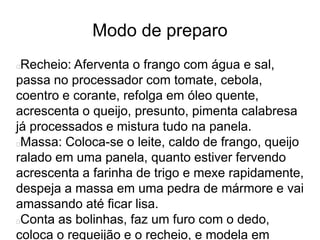 Modo de preparo
Recheio: Aferventa o frango com água e sal,
passa no processador com tomate, cebola,
coentro e corante, refolga em óleo quente,
acrescenta o queijo, presunto, pimenta calabresa
já processados e mistura tudo na panela.
Massa: Coloca-se o leite, caldo de frango, queijo
ralado em uma panela, quanto estiver fervendo
acrescenta a farinha de trigo e mexe rapidamente,
despeja a massa em uma pedra de mármore e vai
amassando até ficar lisa.
Conta as bolinhas, faz um furo com o dedo,
coloca o requeijão e o recheio, e modela em
 