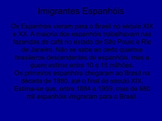 Imigrantes Espanhóis
Os Espanhois vieram para o Brasil no século XIX
e XX. A maioria dos espanhóis trabalhavam nas
fazendas de café no estado de São Paulo e Rio
de Janeiro. Não se sabe ao certo quantos
brasileiros descendentes de espanhóis, mas a
quem estime entre 10 e 15 milhões.
Os primeiros espanhóis chegaram ao Brasil na
década de 1880, até o final do século XIX.
Estima-se que, entre 1884 e 1959, mas de 680
mil espanhóis imigraram para o Brasil.
 
