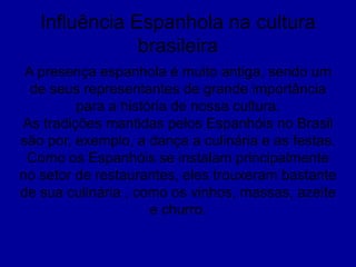 Influência Espanhola na cultura
brasileira
A presença espanhola é muito antiga, sendo um
de seus representantes de grande importância
para a história de nossa cultura.
As tradições mantidas pelos Espanhóis no Brasil
são por, exemplo, a dança a culinária e as festas.
Como os Espanhóis se instalam principalmente
no setor de restaurantes, eles trouxeram bastante
de sua culinária , como os vinhos, massas, azeite
e churro.
 