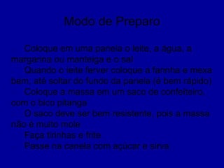 Modo de Preparo
Coloque em uma panela o leite, a água, a
margarina ou manteiga e o sal
Quando o leite ferver coloque a farinha e mexa
bem, até soltar do fundo da panela (é bem rápido)
Coloque a massa em um saco de confeiteiro,
com o bico pitanga
O saco deve ser bem resistente, pois a massa
não é muito mole
Faça tirinhas e frite
Passe na canela com açúcar e sirva
 