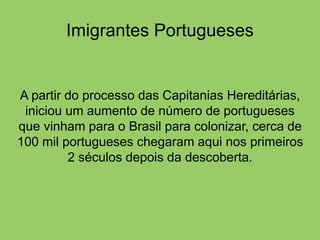 Imigrantes Portugueses
A partir do processo das Capitanias Hereditárias,
iniciou um aumento de número de portugueses
que vinham para o Brasil para colonizar, cerca de
100 mil portugueses chegaram aqui nos primeiros
2 séculos depois da descoberta.
 