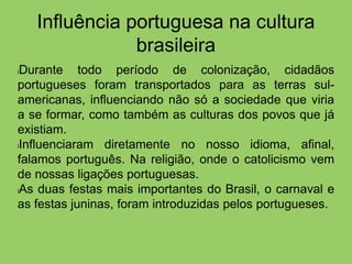 Influência portuguesa na cultura
brasileira
lDurante todo período de colonização, cidadãos
portugueses foram transportados para as terras sul-
americanas, influenciando não só a sociedade que viria
a se formar, como também as culturas dos povos que já
existiam.
lInfluenciaram diretamente no nosso idioma, afinal,
falamos português. Na religião, onde o catolicismo vem
de nossas ligações portuguesas.
lAs duas festas mais importantes do Brasil, o carnaval e
as festas juninas, foram introduzidas pelos portugueses.
 