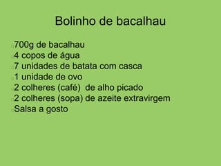 Bolinho de bacalhau
700g de bacalhau
4 copos de água
7 unidades de batata com casca
1 unidade de ovo
2 colheres (café) de alho picado
2 colheres (sopa) de azeite extravirgem
Salsa a gosto
 