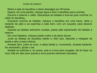 Retire a pele do bacalhau e deixe dessalgar por 48 horas.
Depois, em uma panela, coloque água e leve o bacalhau para cozinhar.
Escorra e reserve o caldo. Descasque as batatas e leve-as para cozinhar no
caldo do bacalhau.
Enquanto cozinha as batatas, coloque o bacalhau em uma bacia, retire o
restante da pele e as espinhas e bata bem, com um soquete, para deixá-lo
desfiado.
Quando as batatas estiverem cozidas, passe pelo espremedor de batatas e
reserve.
Em uma frigideira, coloque azeite e alho e de deixe dourar.
Junte as batatas ao bacalhau batido e, feito isso, deposite o refogado de
azeite e alho a essa mistura.
Amasse bem, junte os ovos, a salsa batida e, novamente, amasse bastante.
Se necessário, ajuste o sal.
Modele as bolinhas e, se quiser, esta é a hora para congelar. Se for fazer na
hora, frite em óleo bem quente e sirva quando estiverem dourados.
(modo de preparo)
 